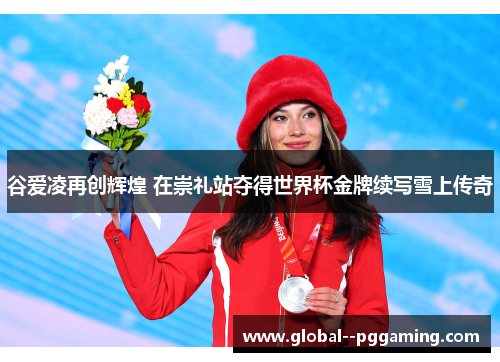 谷爱凌再创辉煌 在崇礼站夺得世界杯金牌续写雪上传奇