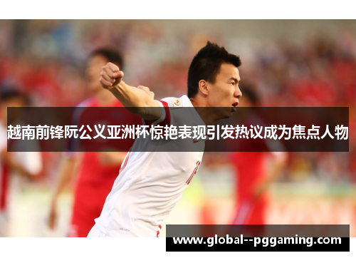 越南前锋阮公义亚洲杯惊艳表现引发热议成为焦点人物