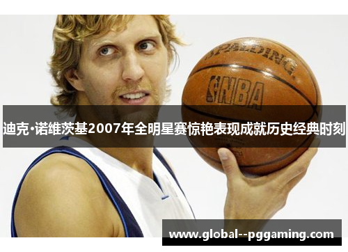 迪克·诺维茨基2007年全明星赛惊艳表现成就历史经典时刻