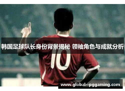 韩国足球队长身份背景揭秘 领袖角色与成就分析