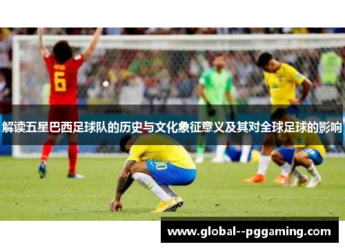 解读五星巴西足球队的历史与文化象征意义及其对全球足球的影响