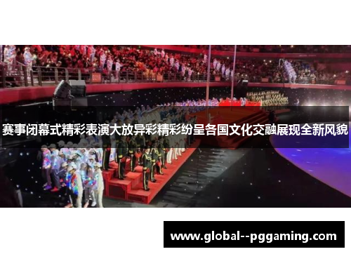 赛事闭幕式精彩表演大放异彩精彩纷呈各国文化交融展现全新风貌