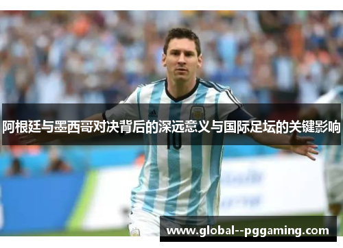 阿根廷与墨西哥对决背后的深远意义与国际足坛的关键影响