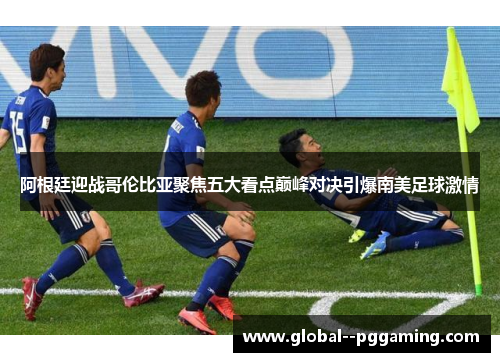 阿根廷迎战哥伦比亚聚焦五大看点巅峰对决引爆南美足球激情