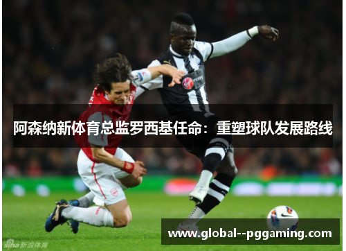 阿森纳新体育总监罗西基任命:重塑球队发展路线 阿森纳新体育总监罗西基任命:重塑球队发展路线