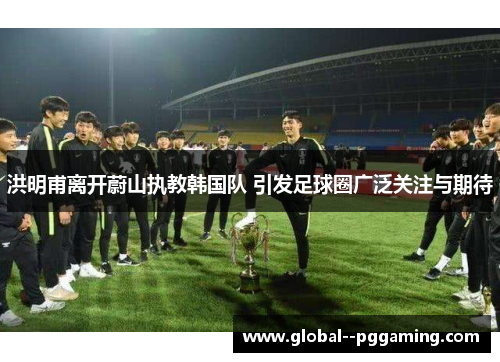 洪明甫离开蔚山执教韩国队 引发足球圈广泛关注与期待