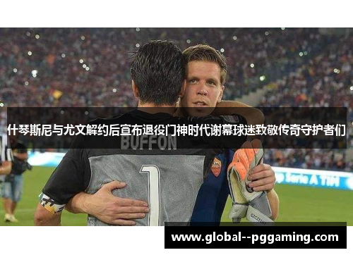 什琴斯尼与尤文解约后宣布退役门神时代谢幕球迷致敬传奇守护者们